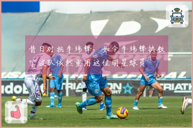 昔日对抗李玮锋，如今李玮锋执教宁波队依然重用这位明星球员