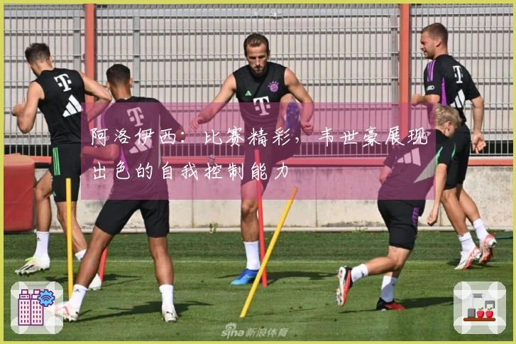 阿洛伊西：比赛精彩，韦世豪展现出色的自我控制能力