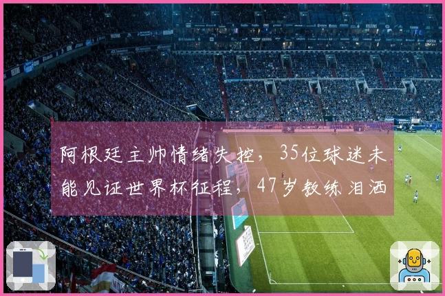 阿根廷主帅情绪失控，35位球迷未能见证世界杯征程，47岁教练泪洒发布会