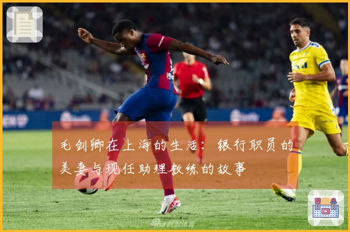 毛剑卿在上海的生活：银行职员的美妻与现任助理教练的故事