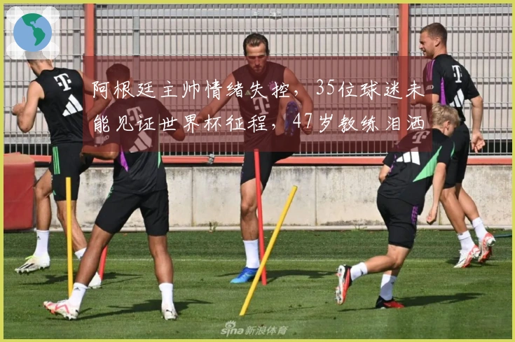 阿根廷主帅情绪失控，35位球迷未能见证世界杯征程，47岁教练泪洒发布会