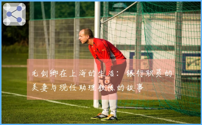 毛剑卿在上海的生活：银行职员的美妻与现任助理教练的故事