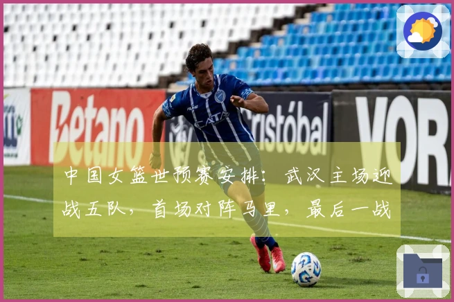 中国女篮世预赛安排：武汉主场迎战五队，首场对阵马里，最后一战对决巴西