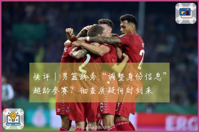 快评丨男篮新秀“调整身份信息”超龄参赛？彻查质疑何时到来