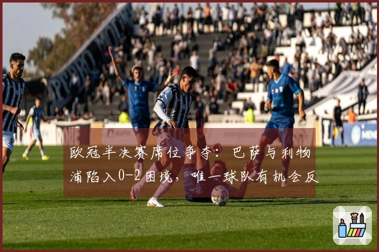 欧冠半决赛席位争夺：巴萨与利物浦陷入0-2困境，唯一球队有机会反转局势